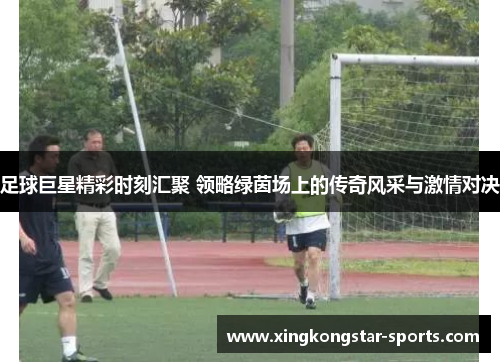 足球巨星精彩时刻汇聚 领略绿茵场上的传奇风采与激情对决